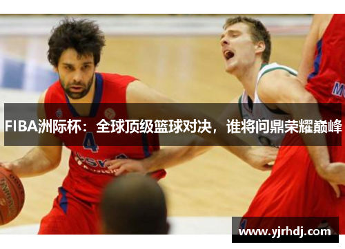 FIBA洲际杯：全球顶级篮球对决，谁将问鼎荣耀巅峰