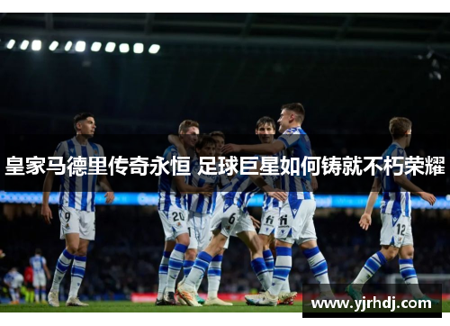 皇家马德里传奇永恒 足球巨星如何铸就不朽荣耀
